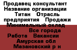 Продавец-консультант › Название организации ­ Титан › Отрасль предприятия ­ Продажи › Минимальный оклад ­ 15 000 - Все города Работа » Вакансии   . Амурская обл.,Мазановский р-н